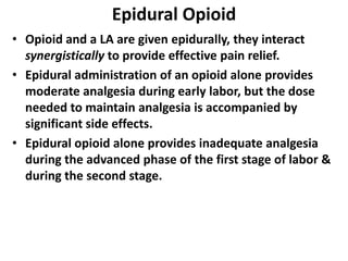 Epidural Opioid
• Opioid and a LA are given epidurally, they interact
synergistically to provide effective pain relief.
• Epidural administration of an opioid alone provides
moderate analgesia during early labor, but the dose
needed to maintain analgesia is accompanied by
significant side effects.
• Epidural opioid alone provides inadequate analgesia
during the advanced phase of the first stage of labor &
during the second stage.
 