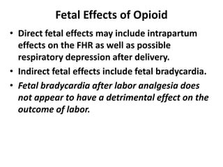 Fetal Effects of Opioid
• Direct fetal effects may include intrapartum
effects on the FHR as well as possible
respiratory depression after delivery.
• Indirect fetal effects include fetal bradycardia.
• Fetal bradycardia after labor analgesia does
not appear to have a detrimental effect on the
outcome of labor.
 