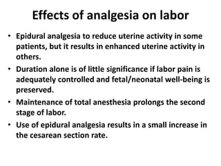 Effects of analgesia on labor
• Epidural analgesia to reduce uterine activity in some
patients, but it results in enhanced uterine activity in
others.
• Duration alone is of little significance if labor pain is
adequately controlled and fetal/neonatal well-being is
preserved.
• Maintenance of total anesthesia prolongs the second
stage of labor.
• Use of epidural analgesia results in a small increase in
the cesarean section rate.
 
