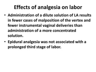 Effects of analgesia on labor
• Administration of a dilute solution of LA results
in fewer cases of malposition of the vertex and
fewer instrumental vaginal deliveries than
administration of a more concentrated
solution.
• Epidural analgesia was not associated with a
prolonged third stage of labor.
 