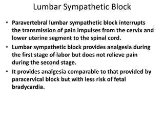 Lumbar Sympathetic Block
• Paravertebral lumbar sympathetic block interrupts
the transmission of pain impulses from the cervix and
lower uterine segment to the spinal cord.
• Lumbar sympathetic block provides analgesia during
the first stage of labor but does not relieve pain
during the second stage.
• It provides analgesia comparable to that provided by
paracervical block but with less risk of fetal
bradycardia.
 