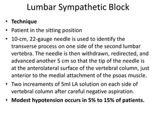 Lumbar Sympathetic Block
• Technique
• Patient in the sitting position
• 10-cm, 22-gauge needle is used to identify the
transverse process on one side of the second lumbar
vertebra. The needle is then withdrawn, redirected, and
advanced another 5 cm so that the tip of the needle is
at the anterolateral surface of the vertebral column, just
anterior to the medial attachment of the psoas muscle.
• Two increaments of 5ml LA solution on each side of
vertebral column after careful negative aspiration.
• Modest hypotension occurs in 5% to 15% of patients.
 