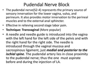 Pudendal Nerve Block
• The pudendal nerve(S2-4) represents the primary source of
sensory innervation for the lower vagina, vulva, and
perineum. It also provides motor innervation to the perineal
muscles and to the external anal sphincter.
• Effective in relieving second stage labor pain.
• Technique: Transvaginal (More popular)
• A needle and needle guide is introduced into the vagina
with the left hand for the left side of the pelvis and with
the right hand for the right side. The needle is
introduced through the vaginal mucosa and
sacrospinous ligament, just medial and posterior to the
ischial spine. The pudendal artery lies in close proximity
to the pudendal nerve; thus the one must aspirate
before and during the injection of LA.
 