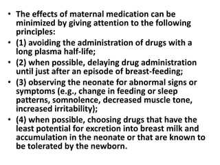 • The effects of maternal medication can be
minimized by giving attention to the following
principles:
• (1) avoiding the administration of drugs with a
long plasma half-life;
• (2) when possible, delaying drug administration
until just after an episode of breast-feeding;
• (3) observing the neonate for abnormal signs or
symptoms (e.g., change in feeding or sleep
patterns, somnolence, decreased muscle tone,
increased irritability);
• (4) when possible, choosing drugs that have the
least potential for excretion into breast milk and
accumulation in the neonate or that are known to
be tolerated by the newborn.
 
