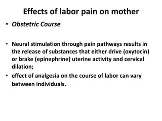 Effects of labor pain on mother
• Obstetric Course
• Neural stimulation through pain pathways results in
the release of substances that either drive (oxytocin)
or brake (epinephrine) uterine activity and cervical
dilation;
• effect of analgesia on the course of labor can vary
between individuals.
 