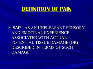 DEFINITION OF PAIN
 ISAP - AS AN UNPLEASANT SENSORY
AND EMOTINAL EXPERIENCE
ASSOCIATED WITH ACTUAL
POTENTIAL TISSUE DAMAGE (OR)
DESCRIBED IN TERMS OF SUCH
DAMAGE.

 
