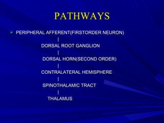 PATHWAYS
 PERIPHERAL AFFERENT(FIRSTORDER NEURON)
|
DORSAL ROOT GANGLION
|
DORSAL HORN(SECOND ORDER)
|
CONTRALATERAL HEMISPHERE
|
SPINOTHALAMIC TRACT
|
THALAMUS

 
