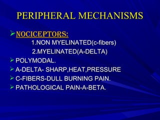 PERIPHERAL MECHANISMS
NOCICEPTORS:
1.NON MYELINATED(c-fibers)
2.MYELINATED(A-DELTA)
 POLYMODAL.
 A-DELTA- SHARP,HEAT,PRESSURE
 C-FIBERS-DULL BURNING PAIN.
 PATHOLOGICAL PAIN-A-BETA.

 