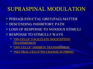 SUPRASPINAL MODULATION
 PERIAQUEDUCTAL GREY(PAG) MATTER
 DESCENDING INHIBITORY PATH
 LOSS OF RESPONSE TO NOXIOUS STIMULI
 RESPONSE TO STIMULI-3 WAYS
 “ON CELLS” FACILITATE NOCICEPTIVE
TRANSMISSION
 “OFF CELLS” INHIBITS TRANSMISSION
 “NEUTRAL CELLS”NO CHANGE IN FIRING

 