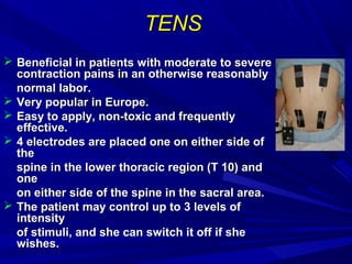 TENS
 Beneficial in patients with moderate to severe
contraction pains in an otherwise reasonably
normal labor.
 Very popular in Europe.
 Easy to apply, non-toxic and frequently
effective.
 4 electrodes are placed one on either side of
the
spine in the lower thoracic region (T 10) and
one
on either side of the spine in the sacral area.
 The patient may control up to 3 levels of
intensity
of stimuli, and she can switch it off if she
wishes.

 