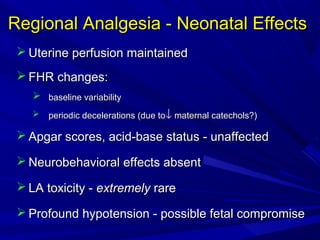 Regional Analgesia - Neonatal Effects
 Uterine perfusion maintained
 FHR changes:
 baseline variability


periodic decelerations (due to↓ maternal catechols?)

 Apgar scores, acid-base status - unaffected
 Neurobehavioral effects absent
 LA toxicity - extremely rare
 Profound hypotension - possible fetal compromise

 