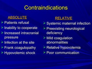 Contraindications
ABSOLUTE
 Patients refusal
 Inability to cooperate
 Increased intracranial
pressure
 Infection at the site
 Frank coagulopathy
 Hypovolemic shock

RELATIVE
 Systemic maternal infection
 Preexisting neurological
deficiency
 Mild coagulation
abnormalities
 Relative hypovolemia
 Poor communication

 