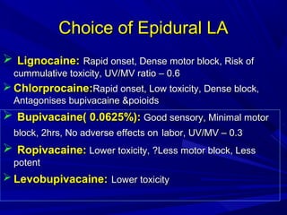 Choice of Epidural LA
 Lignocaine: Rapid onset, Dense motor block, Risk of
cummulative toxicity, UV/MV ratio – 0.6

 Chlorprocaine:Rapid onset, Low toxicity, Dense block,
Antagonises bupivacaine &poioids

 Bupivacaine( 0.0625%): Good sensory, Minimal motor
block, 2hrs, No adverse effects on labor, UV/MV – 0.3

 Ropivacaine: Lower toxicity, ?Less motor block, Less
potent

 Levobupivacaine: Lower toxicity

 