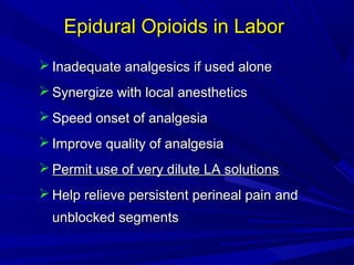 Epidural Opioids in Labor
 Inadequate analgesics if used alone
 Synergize with local anesthetics
 Speed onset of analgesia
 Improve quality of analgesia
 Permit use of very dilute LA solutions
 Help relieve persistent perineal pain and
unblocked segments

 