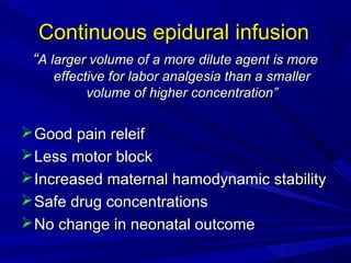 Continuous epidural infusion
“A larger volume of a more dilute agent is more
effective for labor analgesia than a smaller
volume of higher concentration”

 Good pain releif
 Less motor block
 Increased maternal hamodynamic stability
 Safe drug concentrations
 No change in neonatal outcome

 