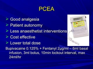 PCEA






Good analgesia
Patient autonomy
Less anaesthetist interventions
Cost effective
Lower total dose

Bupivacaine 0.125% + Fentanyl 2µg/ml – 6ml basal
infusion, 3ml bolus, 10min lockout interval, max
24ml/hr

 