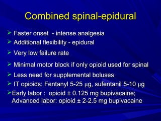 Combined spinal-epidural
 Faster onset - intense analgesia
 Additional flexibility - epidural
 Very low failure rate
 Minimal motor block if only opioid used for spinal
 Less need for supplemental boluses
 IT opioids: Fentanyl 5-25 μg, sufentanil 5-10 μg
Early labor : opioid ± 0.125 mg bupivacaine;
Advanced labor: opioid ± 2-2.5 mg bupivacaine

 