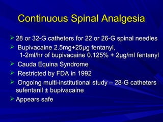 Continuous Spinal Analgesia
 28 or 32-G catheters for 22 or 26-G spinal needles
 Bupivacaine 2.5mg+25µg fentanyl,
1-2ml/hr of bupivacaine 0.125% + 2µg/ml fentanyl
 Cauda Equina Syndrome
 Restricted by FDA in 1992
 Ongoing multi-institutional study – 28-G catheters
sufentanil ± bupivacaine
 Appears safe

 