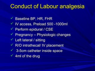 Conduct of Labour analgesia









Baseline BP, HR, FHR
IV access, Preload 500 -1000ml
Perform epidural / CSE
Pregnancy – Physiologic changes
Left lateral / sitting
R/O intrathecal/ IV placement
3-5cm catheter inside space
4ml of the drug

 
