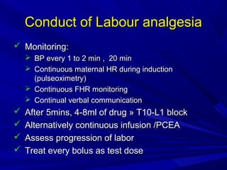 Conduct of Labour analgesia
 Monitoring:
 BP every 1 to 2 min , 20 min
 Continuous maternal HR during induction
(pulseoximetry)
 Continuous FHR monitoring
 Continual verbal communication






After 5mins, 4-8ml of drug » T10-L1 block
Alternatively continuous infusion /PCEA
Assess progression of labor
Treat every bolus as test dose

 