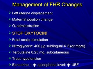Management of FHR Changes
 Left uterine displacement
 Maternal position change
 O2 administration

 STOP OXYTOCIN!
 Fetal scalp stimulation
 Nitroglycerin: 400 µg sublingual X 2 (or more)
 Terbutaline 0.25 mg, subcutaneous
 Treat hypotension
 Ephedrine -  epinephrine level;  UBF

 