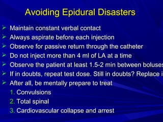 Avoiding Epidural Disasters








Maintain constant verbal contact
Always aspirate before each injection
Observe for passive return through the catheter
Do not inject more than 4 ml of LA at a time
Observe the patient at least 1.5-2 min between boluses
If in doubts, repeat test dose. Still in doubts? Replace it
i
After all, be mentally prepare to treat
1. Convulsions
2. Total spinal
3. Cardiovascular collapse and arrest

 