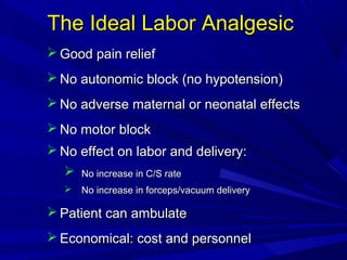 The Ideal Labor Analgesic
 Good pain relief
 No autonomic block (no hypotension)
 No adverse maternal or neonatal effects
 No motor block
 No effect on labor and delivery:


No increase in C/S rate

 No increase in forceps/vacuum delivery

 Patient can ambulate
 Economical: cost and personnel

 