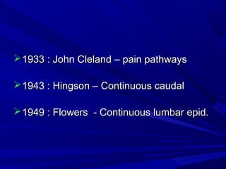  1933 : John Cleland – pain pathways
 1943 : Hingson – Continuous caudal
 1949 : Flowers - Continuous lumbar epid.

 