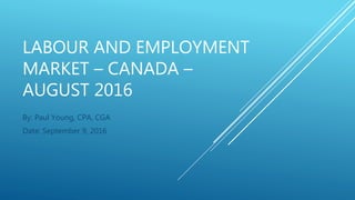 LABOUR AND EMPLOYMENT
MARKET – CANADA –
AUGUST 2016
By: Paul Young, CPA, CGA
Date: September 9, 2016
 
