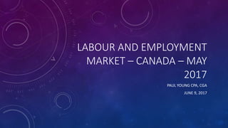 LABOUR AND EMPLOYMENT
MARKET – CANADA – MAY
2017
PAUL YOUNG CPA, CGA
JUNE 9, 2017
 
