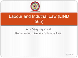 Adv. Vijay Jayshwal
Kathmandu University School of Law
Labour and Indutrial Law (LIND
565)
12/27/2019
 