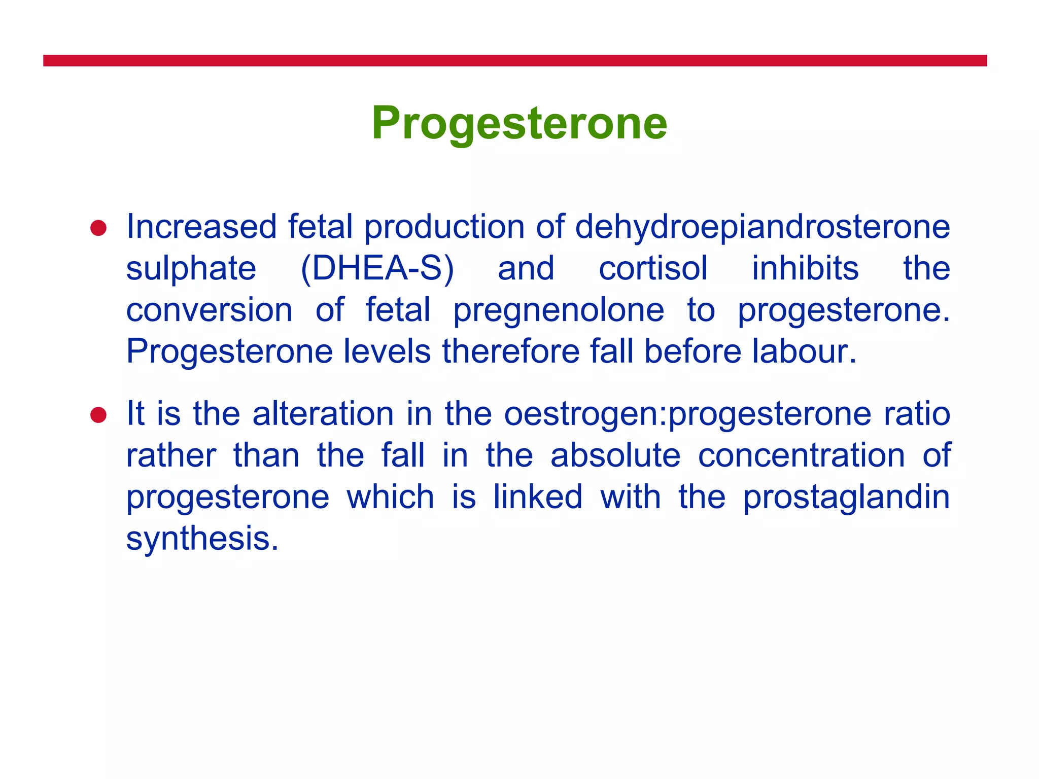 Progesterone
 Increased fetal production of dehydroepiandrosterone
sulphate (DHEA-S) and cortisol inhibits the
conversion of fetal pregnenolone to progesterone.
Progesterone levels therefore fall before labour.
 It is the alteration in the oestrogen:progesterone ratio
rather than the fall in the absolute concentration of
progesterone which is linked with the prostaglandin
synthesis.
 