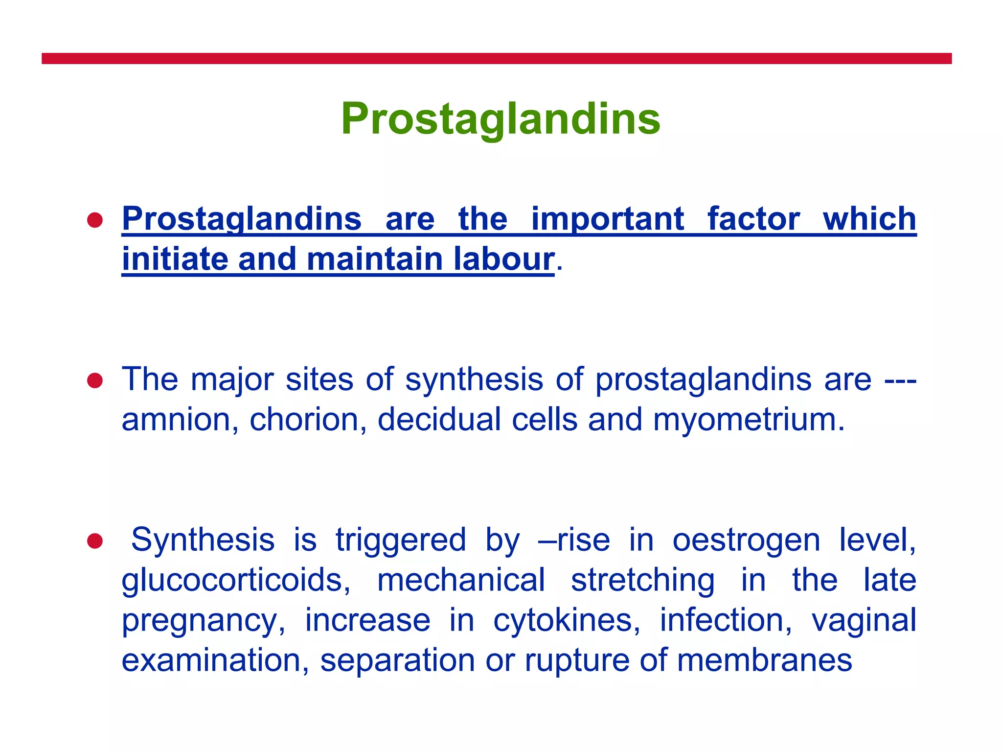 Prostaglandins
 Prostaglandins are the important factor which
initiate and maintain labour.
 The major sites of synthesis of prostaglandins are ---
amnion, chorion, decidual cells and myometrium.
 Synthesis is triggered by –rise in oestrogen level,
glucocorticoids, mechanical stretching in the late
pregnancy, increase in cytokines, infection, vaginal
examination, separation or rupture of membranes
 