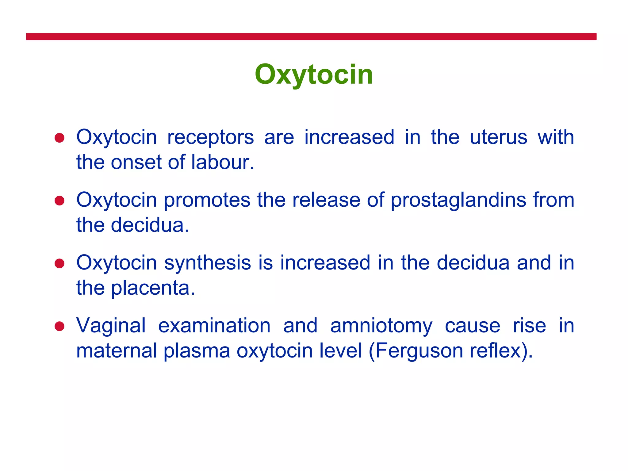 Oxytocin
 Oxytocin receptors are increased in the uterus with
the onset of labour.
 Oxytocin promotes the release of prostaglandins from
the decidua.
 Oxytocin synthesis is increased in the decidua and in
the placenta.
 Vaginal examination and amniotomy cause rise in
maternal plasma oxytocin level (Ferguson reflex).
 