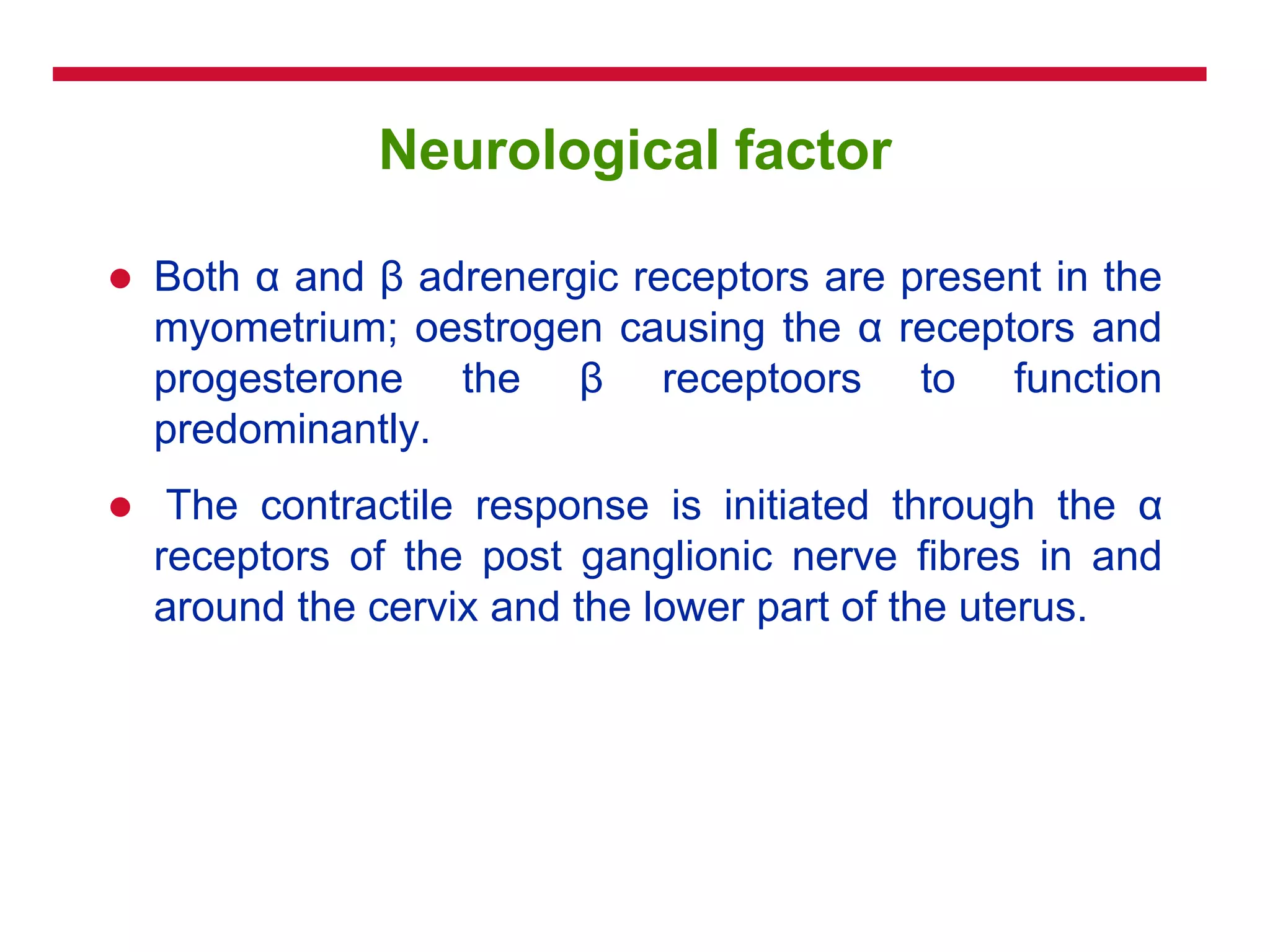 Neurological factor
 Both α and β adrenergic receptors are present in the
myometrium; oestrogen causing the α receptors and
progesterone the β receptoors to function
predominantly.
 The contractile response is initiated through the α
receptors of the post ganglionic nerve fibres in and
around the cervix and the lower part of the uterus.
 