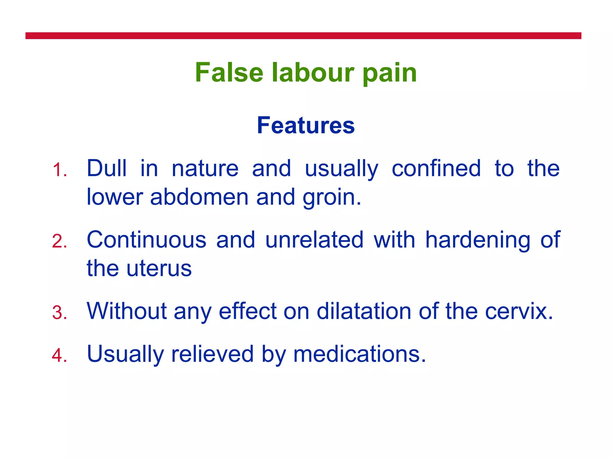 False labour pain
Features
1. Dull in nature and usually confined to the
lower abdomen and groin.
2. Continuous and unrelated with hardening of
the uterus
3. Without any effect on dilatation of the cervix.
4. Usually relieved by medications.
 
