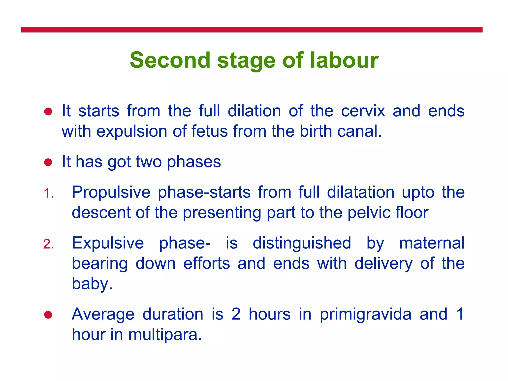 Second stage of labour
 It starts from the full dilation of the cervix and ends
with expulsion of fetus from the birth canal.
 It has got two phases
1. Propulsive phase-starts from full dilatation upto the
descent of the presenting part to the pelvic floor
2. Expulsive phase- is distinguished by maternal
bearing down efforts and ends with delivery of the
baby.
 Average duration is 2 hours in primigravida and 1
hour in multipara.
 