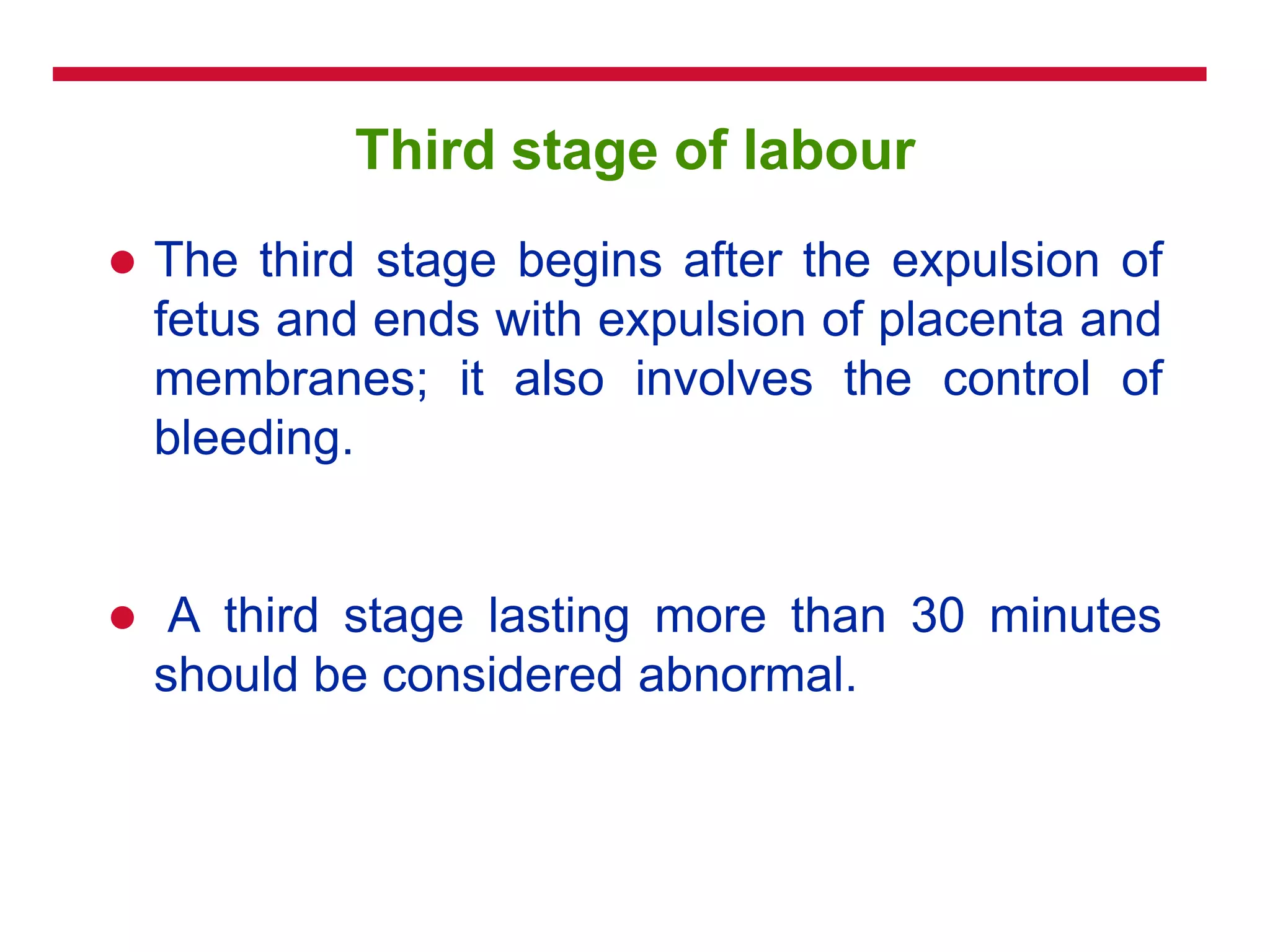 Third stage of labour
 The third stage begins after the expulsion of
fetus and ends with expulsion of placenta and
membranes; it also involves the control of
bleeding.
 A third stage lasting more than 30 minutes
should be considered abnormal.
 