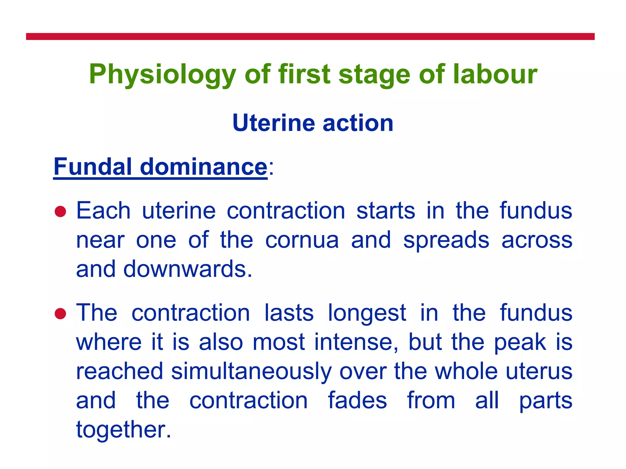 Physiology of first stage of labour
Uterine action
Fundal dominance:
 Each uterine contraction starts in the fundus
near one of the cornua and spreads across
and downwards.
 The contraction lasts longest in the fundus
where it is also most intense, but the peak is
reached simultaneously over the whole uterus
and the contraction fades from all parts
together.
 