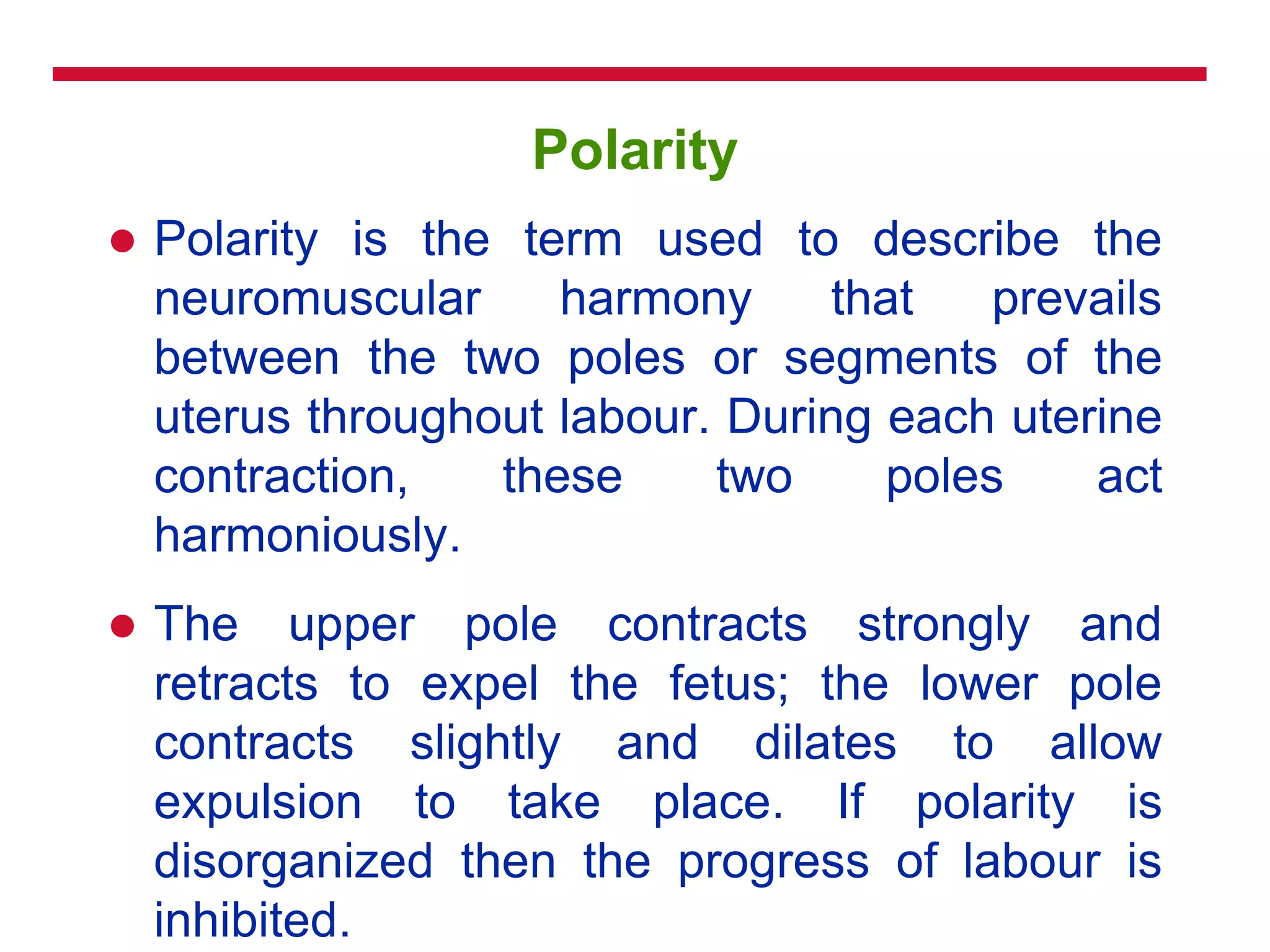 Polarity
 Polarity is the term used to describe the
neuromuscular harmony that prevails
between the two poles or segments of the
uterus throughout labour. During each uterine
contraction, these two poles act
harmoniously.
 The upper pole contracts strongly and
retracts to expel the fetus; the lower pole
contracts slightly and dilates to allow
expulsion to take place. If polarity is
disorganized then the progress of labour is
inhibited.
 