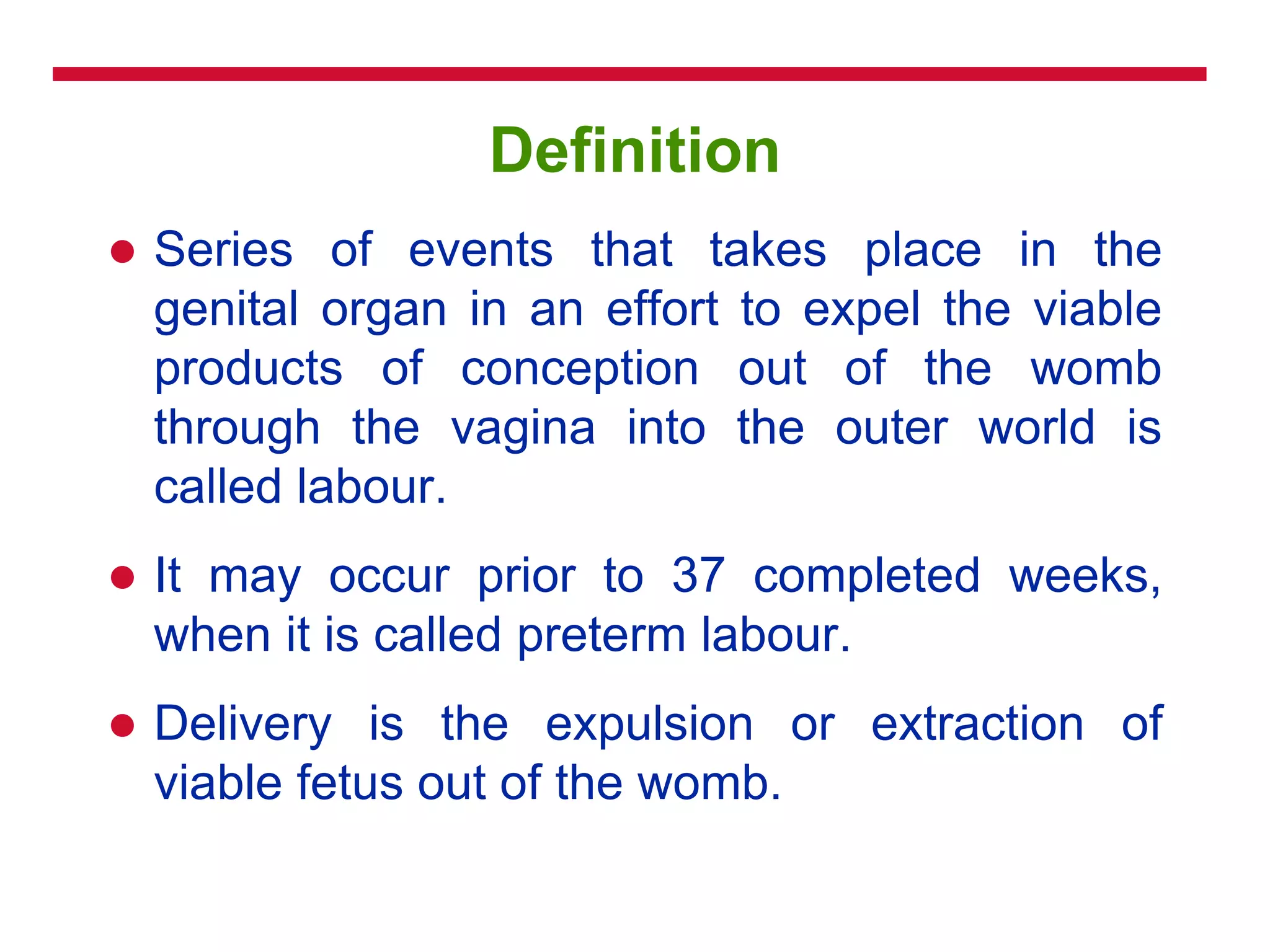 Definition
 Series of events that takes place in the
genital organ in an effort to expel the viable
products of conception out of the womb
through the vagina into the outer world is
called labour.
 It may occur prior to 37 completed weeks,
when it is called preterm labour.
 Delivery is the expulsion or extraction of
viable fetus out of the womb.
 