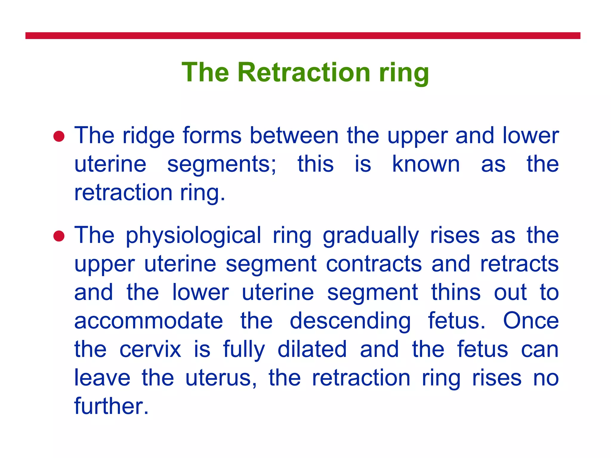 The Retraction ring
 The ridge forms between the upper and lower
uterine segments; this is known as the
retraction ring.
 The physiological ring gradually rises as the
upper uterine segment contracts and retracts
and the lower uterine segment thins out to
accommodate the descending fetus. Once
the cervix is fully dilated and the fetus can
leave the uterus, the retraction ring rises no
further.
 