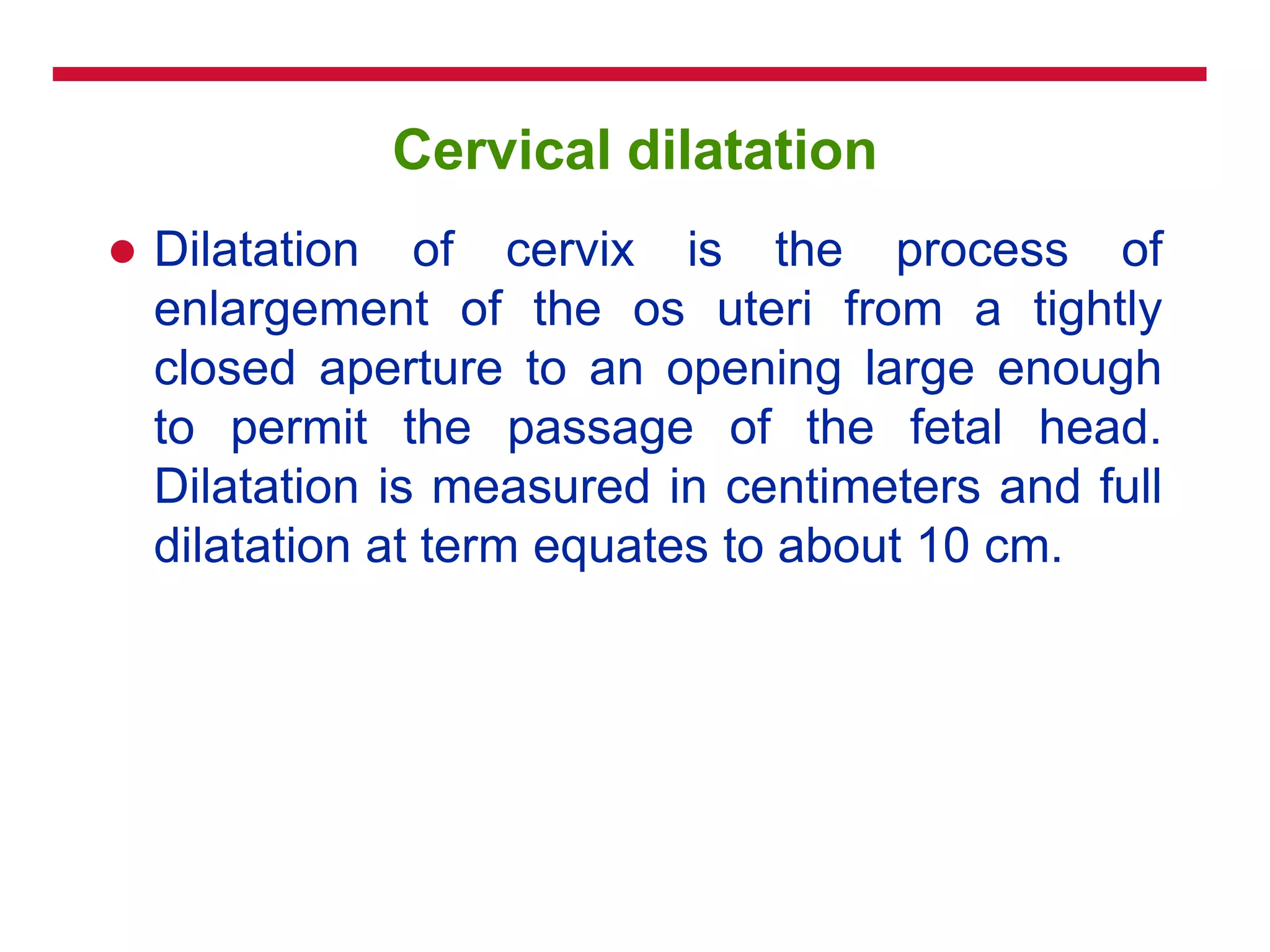 Cervical dilatation
 Dilatation of cervix is the process of
enlargement of the os uteri from a tightly
closed aperture to an opening large enough
to permit the passage of the fetal head.
Dilatation is measured in centimeters and full
dilatation at term equates to about 10 cm.
 