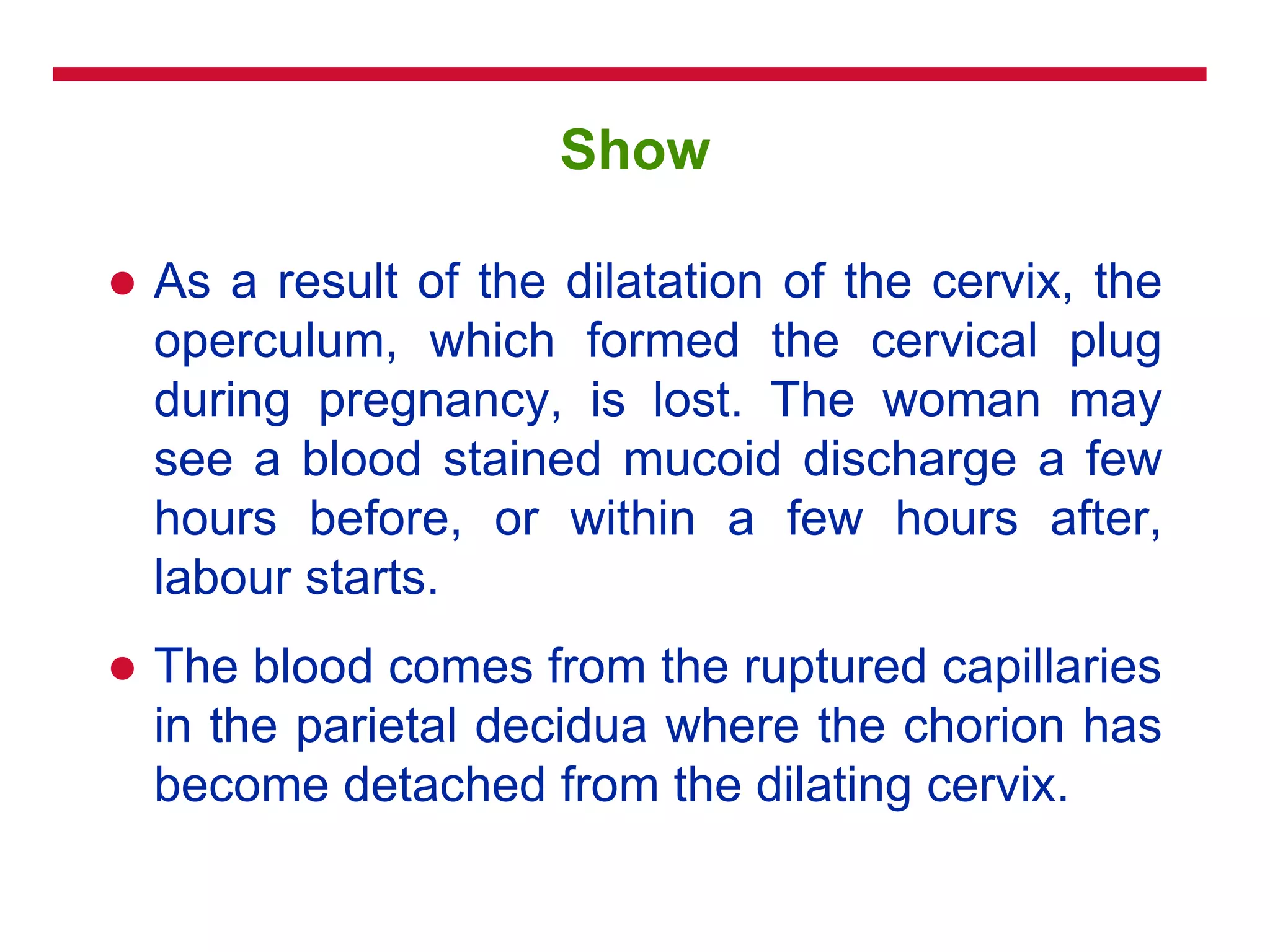 Show
 As a result of the dilatation of the cervix, the
operculum, which formed the cervical plug
during pregnancy, is lost. The woman may
see a blood stained mucoid discharge a few
hours before, or within a few hours after,
labour starts.
 The blood comes from the ruptured capillaries
in the parietal decidua where the chorion has
become detached from the dilating cervix.
 