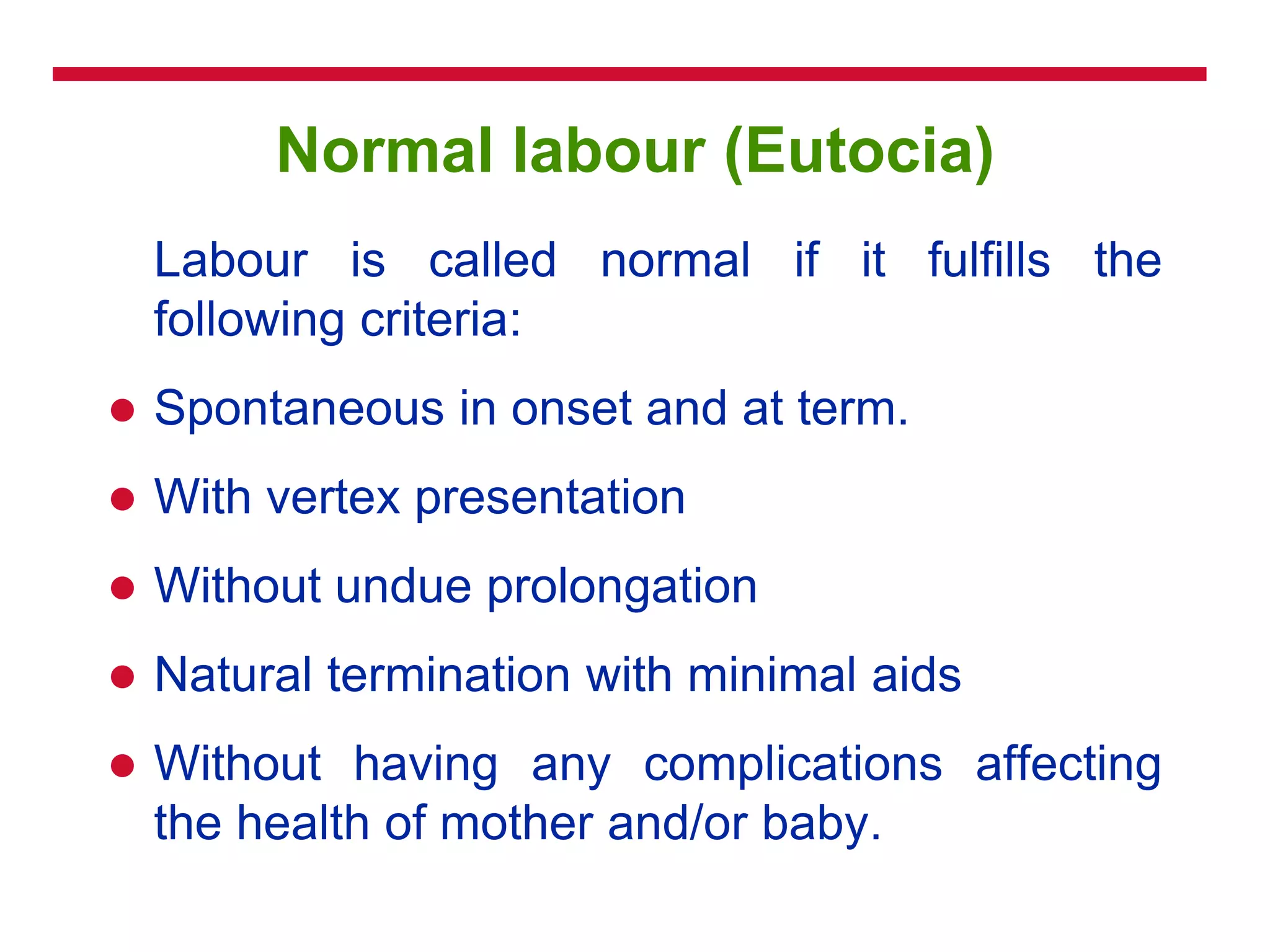 Normal labour (Eutocia)
Labour is called normal if it fulfills the
following criteria:
 Spontaneous in onset and at term.
 With vertex presentation
 Without undue prolongation
 Natural termination with minimal aids
 Without having any complications affecting
the health of mother and/or baby.
 