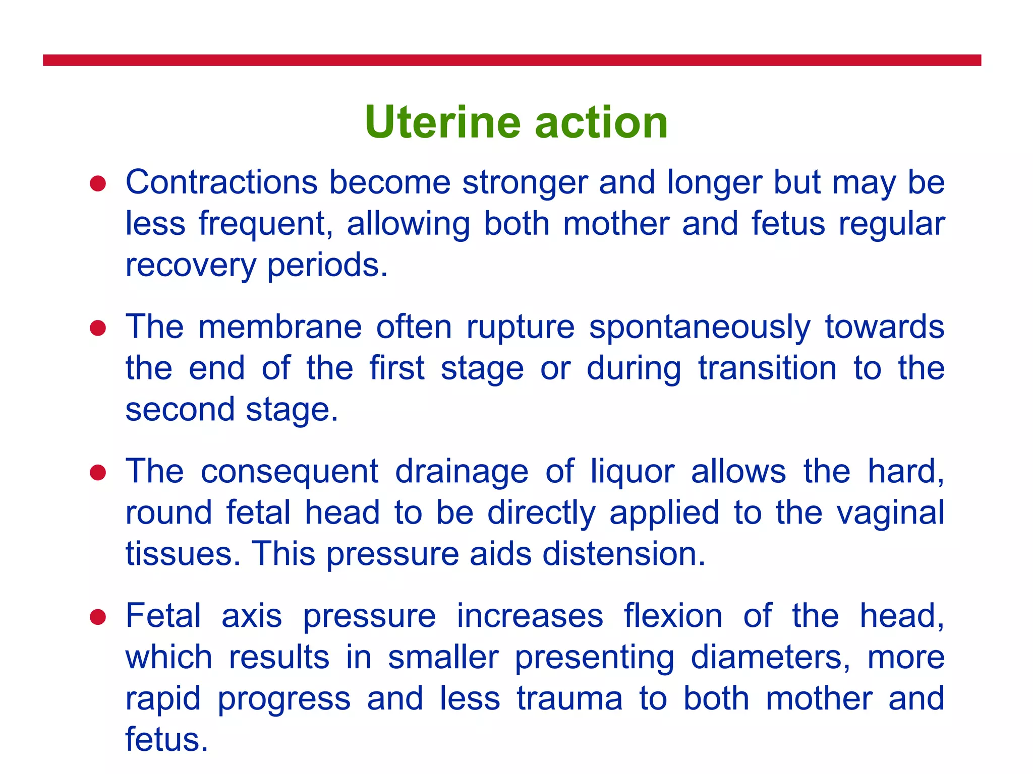 Uterine action
 Contractions become stronger and longer but may be
less frequent, allowing both mother and fetus regular
recovery periods.
 The membrane often rupture spontaneously towards
the end of the first stage or during transition to the
second stage.
 The consequent drainage of liquor allows the hard,
round fetal head to be directly applied to the vaginal
tissues. This pressure aids distension.
 Fetal axis pressure increases flexion of the head,
which results in smaller presenting diameters, more
rapid progress and less trauma to both mother and
fetus.
 
