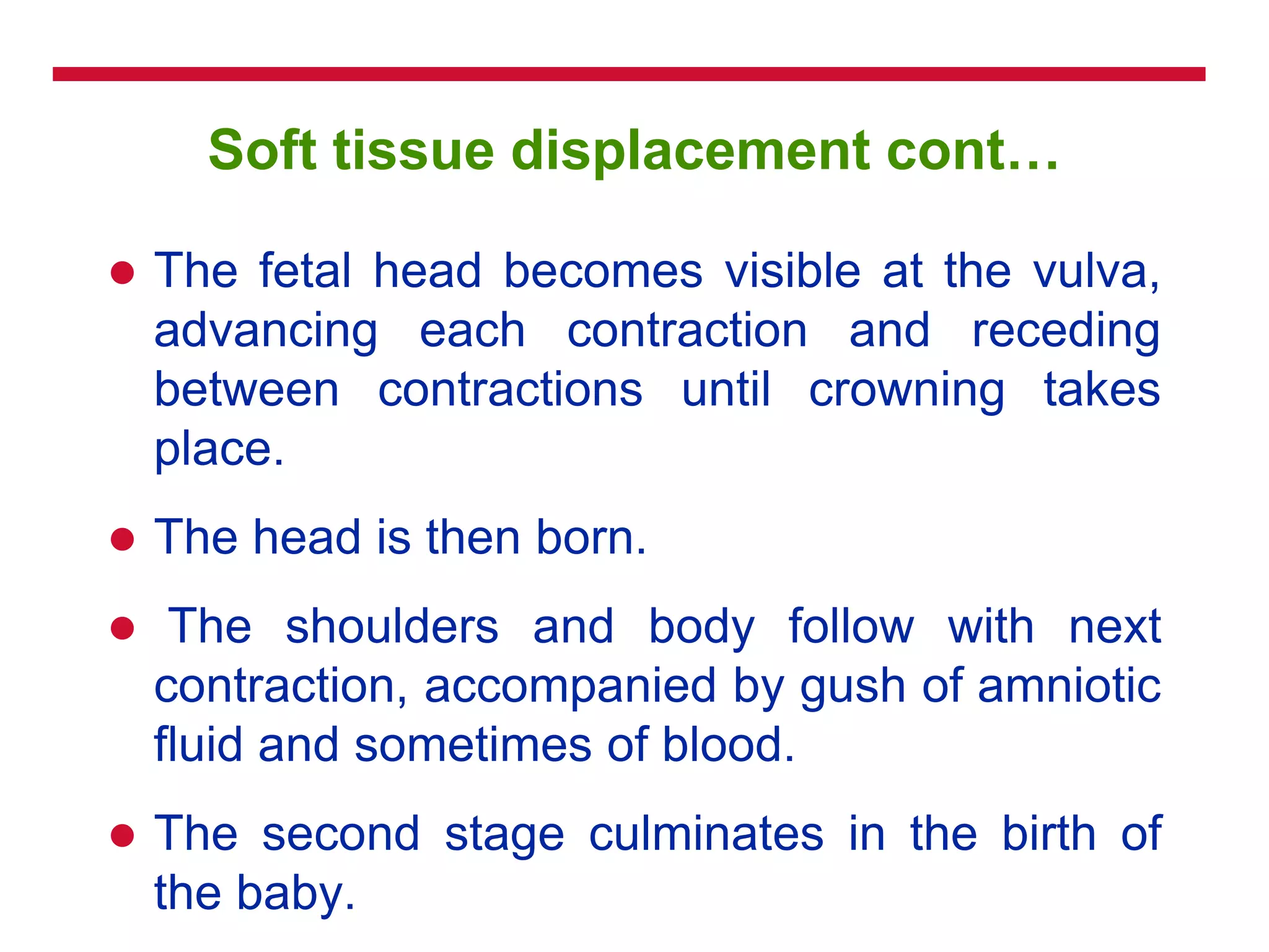 Soft tissue displacement cont…
 The fetal head becomes visible at the vulva,
advancing each contraction and receding
between contractions until crowning takes
place.
 The head is then born.
 The shoulders and body follow with next
contraction, accompanied by gush of amniotic
fluid and sometimes of blood.
 The second stage culminates in the birth of
the baby.
 