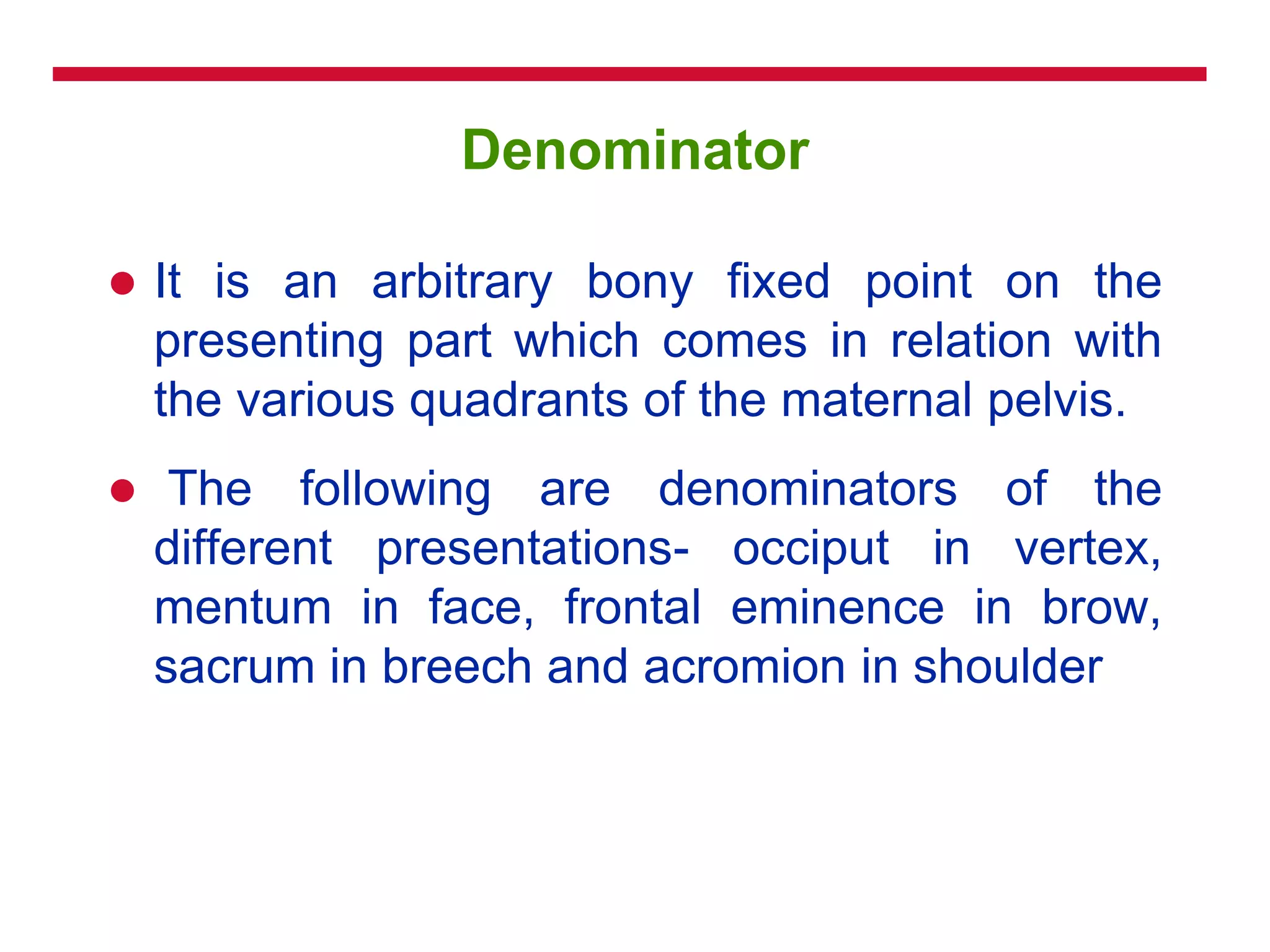 Denominator
 It is an arbitrary bony fixed point on the
presenting part which comes in relation with
the various quadrants of the maternal pelvis.
 The following are denominators of the
different presentations- occiput in vertex,
mentum in face, frontal eminence in brow,
sacrum in breech and acromion in shoulder
 