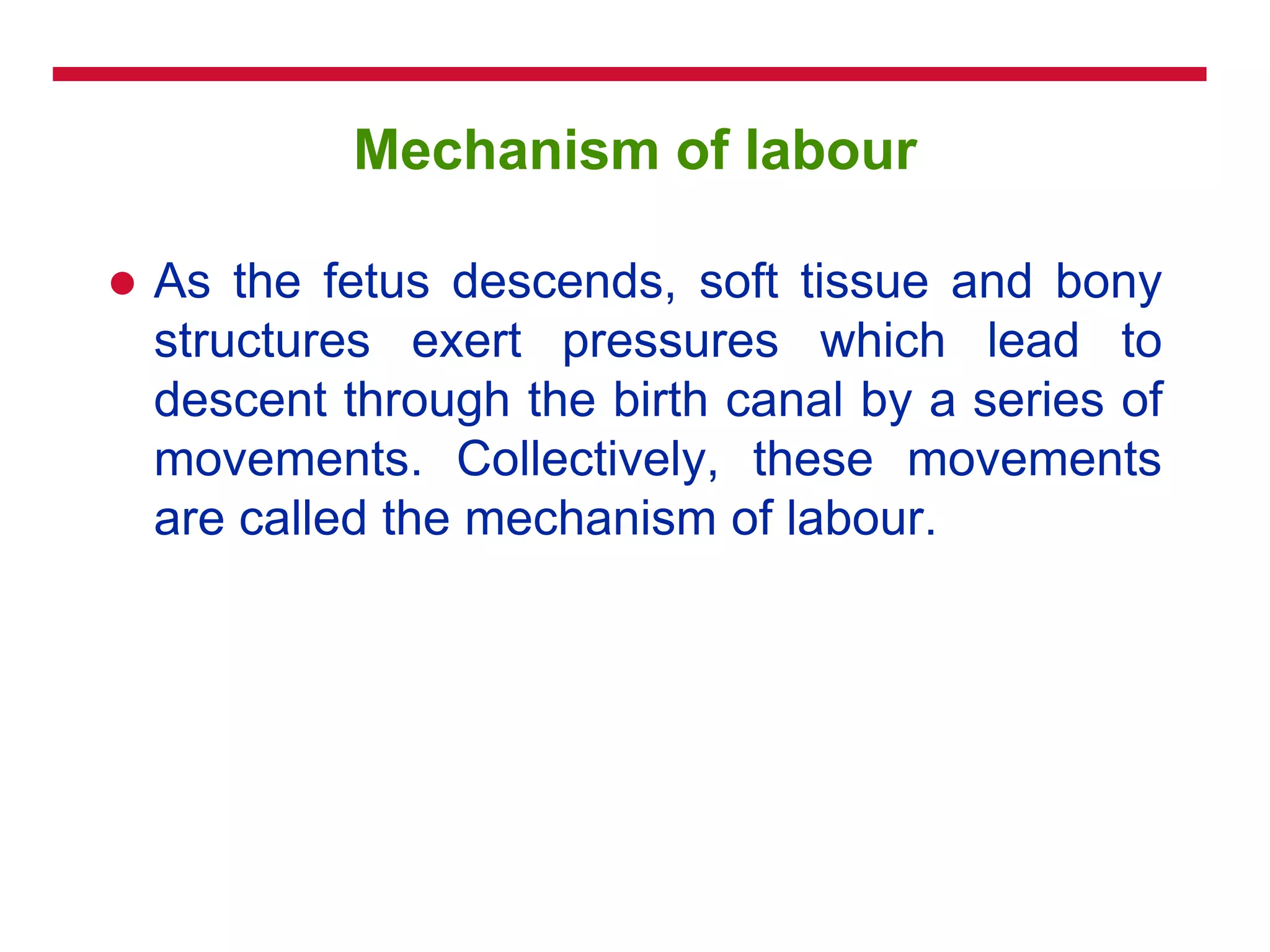Mechanism of labour
 As the fetus descends, soft tissue and bony
structures exert pressures which lead to
descent through the birth canal by a series of
movements. Collectively, these movements
are called the mechanism of labour.
 