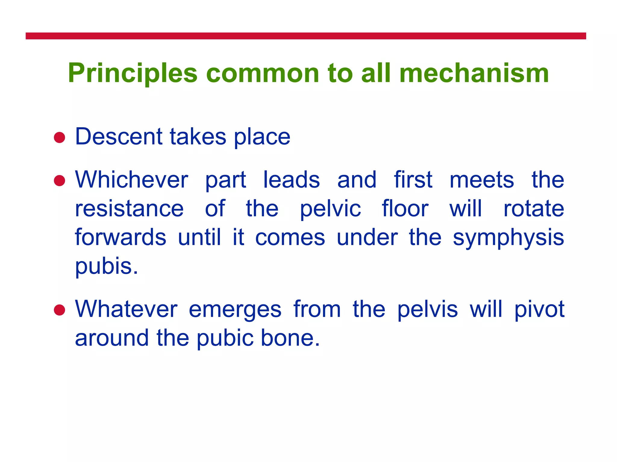 Principles common to all mechanism
 Descent takes place
 Whichever part leads and first meets the
resistance of the pelvic floor will rotate
forwards until it comes under the symphysis
pubis.
 Whatever emerges from the pelvis will pivot
around the pubic bone.
 